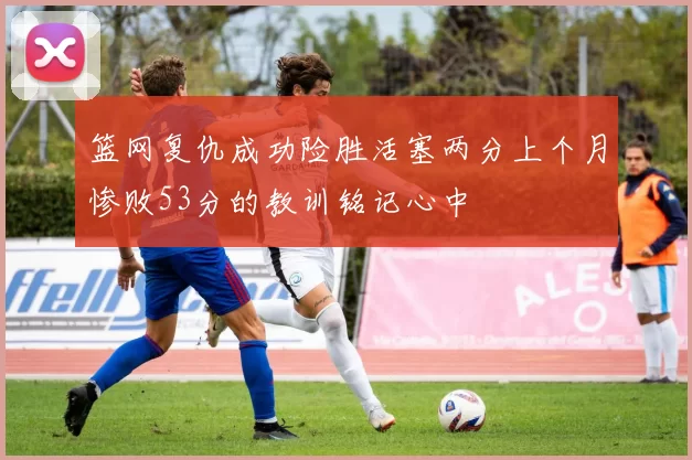 篮网复仇成功险胜活塞两分上个月惨败53分的教训铭记心中