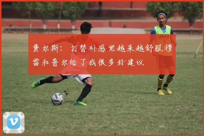费尔斯：打替补感觉越来越舒服穆雷和普尔给了我很多好建议