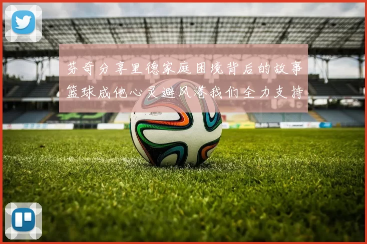 芬奇分享里德家庭困境背后的故事篮球成他心灵避风港我们全力支持与陪伴