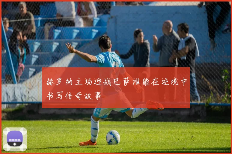 赫罗纳主场迎战巴萨谁能在逆境中书写传奇故事