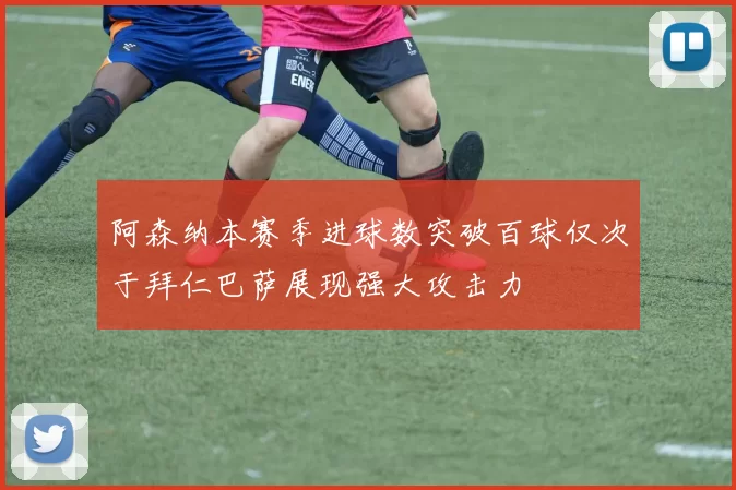 阿森纳本赛季进球数突破百球仅次于拜仁巴萨展现强大攻击力