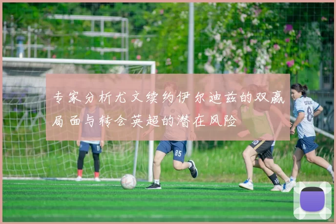 专家分析尤文续约伊尔迪兹的双赢局面与转会英超的潜在风险