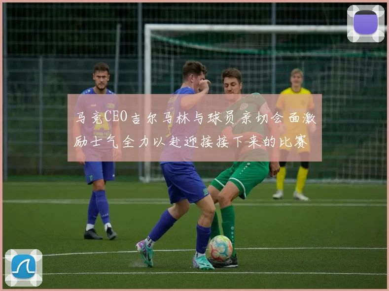 马竞CEO吉尔马林与球员亲切会面激励士气全力以赴迎接接下来的比赛