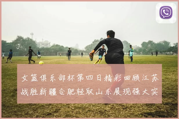 女篮俱乐部杯第四日精彩回顾江苏战胜新疆合肥轻取山东展现强大实力