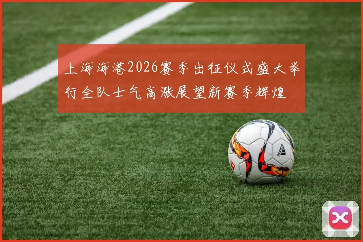 上海海港2026赛季出征仪式盛大举行全队士气高涨展望新赛季辉煌