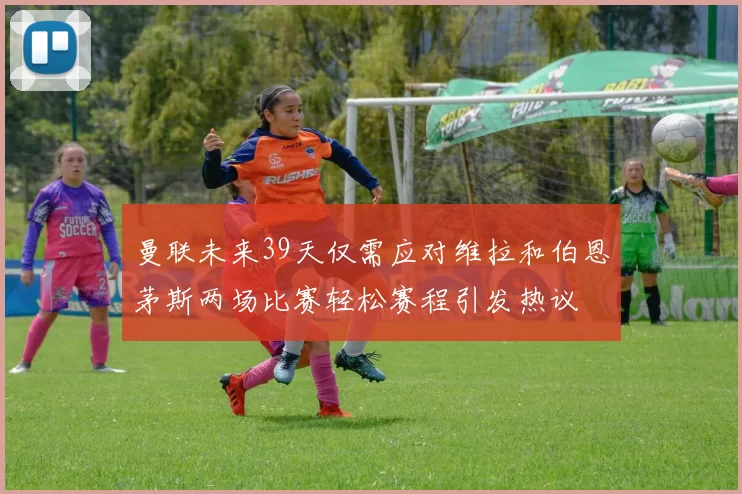 曼联未来39天仅需应对维拉和伯恩茅斯两场比赛轻松赛程引发热议
