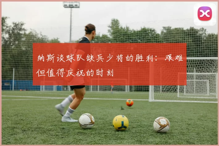 纳斯谈球队缺兵少将的胜利：艰难但值得庆祝的时刻