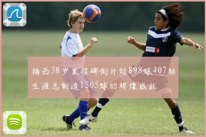 梅西38岁里程碑倒计时898球407助生涯总制造1305球的辉煌成就