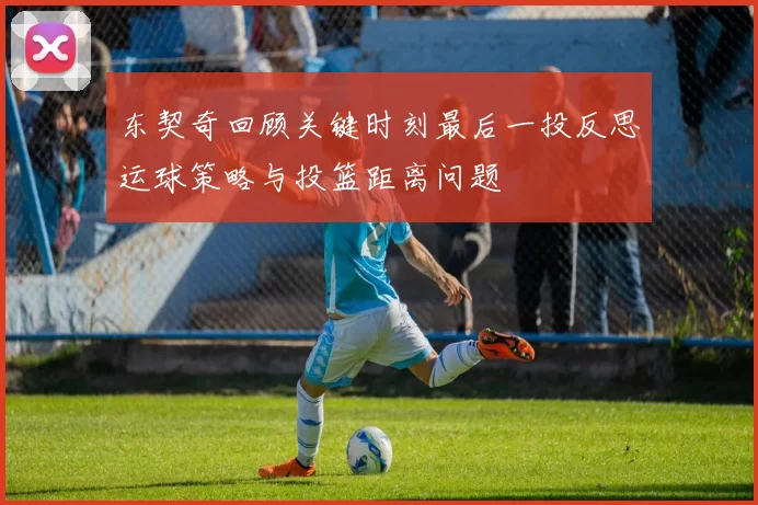 东契奇回顾关键时刻最后一投反思运球策略与投篮距离问题
