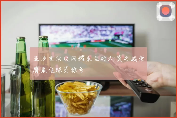 亚沙里助攻闪耀米兰对科莫之战荣膺最佳球员称号