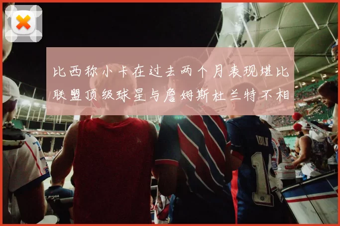 比西称小卡在过去两个月表现堪比联盟顶级球星与詹姆斯杜兰特不相上下