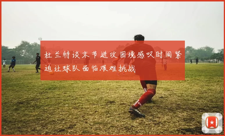 杜兰特谈末节进攻困境感叹时间紧迫让球队面临艰难挑战