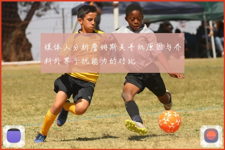 媒体人分析詹姆斯关手机原因与乔科外界干扰能力的对比