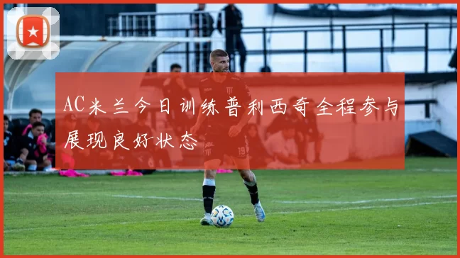 AC米兰今日训练普利西奇全程参与展现良好状态