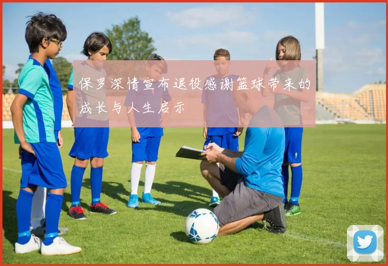 保罗深情宣布退役感谢篮球带来的成长与人生启示
