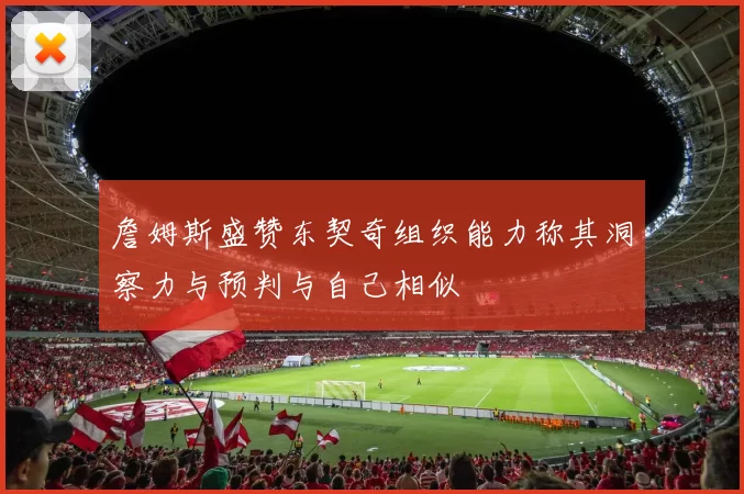 詹姆斯盛赞东契奇组织能力称其洞察力与预判与自己相似
