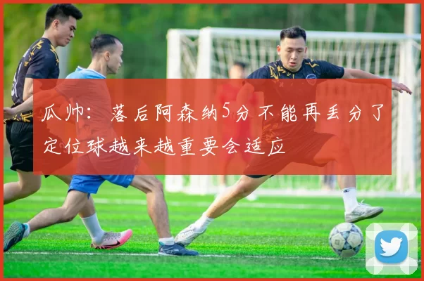 瓜帅：落后阿森纳5分不能再丢分了定位球越来越重要会适应