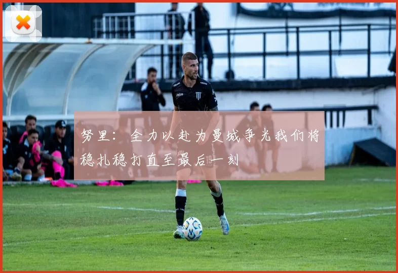 努里：全力以赴为曼城争光我们将稳扎稳打直至最后一刻