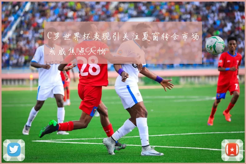 C罗世界杯表现引关注夏窗转会市场或成焦点人物
