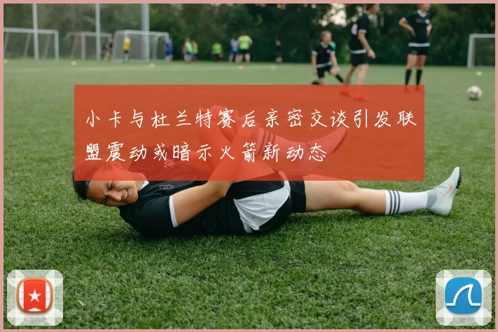 小卡与杜兰特赛后亲密交谈引发联盟震动或暗示火箭新动态