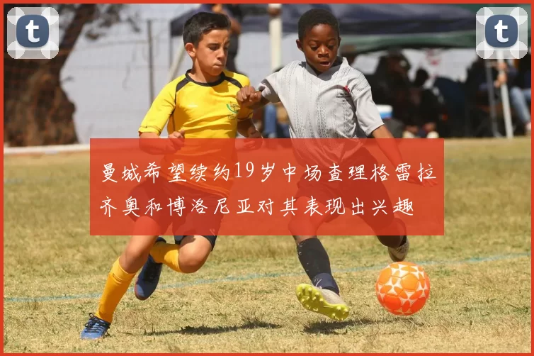 曼城希望续约19岁中场查理格雷拉齐奥和博洛尼亚对其表现出兴趣