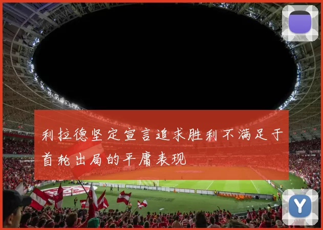 利拉德坚定宣言追求胜利不满足于首轮出局的平庸表现