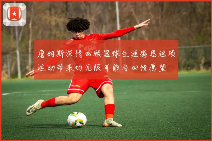 詹姆斯深情回顾篮球生涯感恩这项运动带来的无限可能与回馈愿望